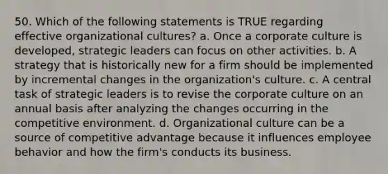 50. Which of the following statements is TRUE regarding effective organizational cultures? a. Once a corporate culture is developed, strategic leaders can focus on other activities. b. A strategy that is historically new for a firm should be implemented by incremental changes in the organization's culture. c. A central task of strategic leaders is to revise the corporate culture on an annual basis after analyzing the changes occurring in the competitive environment. d. Organizational culture can be a source of competitive advantage because it influences employee behavior and how the firm's conducts its business.