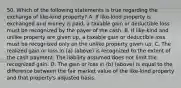 50. Which of the following statements is true regarding the exchange of like-kind property? A. If like-kind property is exchanged and money is paid, a taxable gain or deductible loss must be recognized by the payer of the cash. B. If like-kind and unlike property are given up, a taxable gain or deductible loss must be recognized only on the unlike property given up. C. The realized gain or loss in (a) (above) is recognized to the extent of the cash payment. The liability assumed does not limit the recognized gain. D. The gain or loss in (b) (above) is equal to the difference between the fair market value of the like-kind property and that property's adjusted basis.