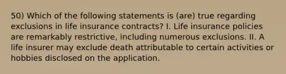 50) Which of the following statements is (are) true regarding exclusions in life insurance contracts? I. Life insurance policies are remarkably restrictive, including numerous exclusions. II. A life insurer may exclude death attributable to certain activities or hobbies disclosed on the application.