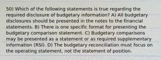 50) Which of the following statements is true regarding the required disclosure of budgetary information? A) All budgetary disclosures should be presented in the notes to the financial statements. B) There is one specific format for presenting the budgetary comparison statement. C) Budgetary comparisons may be presented as a statement or as required supplementary information (RSI). D) The budgetary reconciliation must focus on the operating statement, not the statement of position.