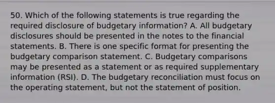 50. Which of the following statements is true regarding the required disclosure of budgetary information? A. All budgetary disclosures should be presented in the notes to the financial statements. B. There is one specific format for presenting the budgetary comparison statement. C. Budgetary comparisons may be presented as a statement or as required supplementary information (RSI). D. The budgetary reconciliation must focus on the operating statement, but not the statement of position.