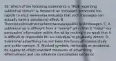 50. Which of the following statements is TRUE regarding subliminal stimuli? A. Research on messages presented too rapidly to elicit awareness indicates that such messages can actually have a substantial effect. B. Thereisevidencethatmarketersareusingsubliminalmessages. C. A subliminal ad is different from a "normal" ad in that it "hides" key persuasive information within the ad by making it so weak that it is difficult or impossible for an individual to physically detect. D. Subliminal advertising has not been the focus of intense study and public concern. E. Masked symbols, deliberate or accidental, do appear to affect standard measures of advertising effectiveness and can influence consumption behavior.