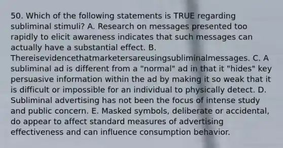 50. Which of the following statements is TRUE regarding subliminal stimuli? A. Research on messages presented too rapidly to elicit awareness indicates that such messages can actually have a substantial effect. B. Thereisevidencethatmarketersareusingsubliminalmessages. C. A subliminal ad is different from a "normal" ad in that it "hides" key persuasive information within the ad by making it so weak that it is difficult or impossible for an individual to physically detect. D. Subliminal advertising has not been the focus of intense study and public concern. E. Masked symbols, deliberate or accidental, do appear to affect standard measures of advertising effectiveness and can influence consumption behavior.