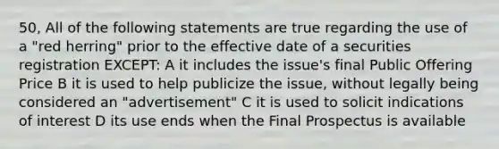 50, All of the following statements are true regarding the use of a "red herring" prior to the effective date of a securities registration EXCEPT: A it includes the issue's final Public Offering Price B it is used to help publicize the issue, without legally being considered an "advertisement" C it is used to solicit indications of interest D its use ends when the Final Prospectus is available