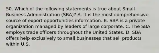 50. Which of the following statements is true about Small Business Administration (SBA)? A. It is the most comprehensive source of export opportunities information. B. SBA is a private organization managed by leaders of large corporate. C. The SBA employs trade officers throughout the United States. D. SBA offers help exclusively to small businesses that sell products within U.S.