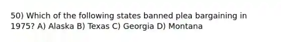 50) Which of the following states banned plea bargaining in 1975? A) Alaska B) Texas C) Georgia D) Montana