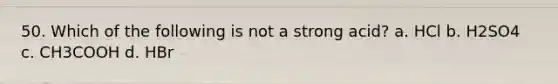 50. Which of the following is not a strong acid? a. HCl b. H2SO4 c. CH3COOH d. HBr