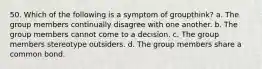 50. Which of the following is a symptom of groupthink? a. The group members continually disagree with one another. b. The group members cannot come to a decision. c. The group members stereotype outsiders. d. The group members share a common bond.