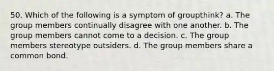 50. Which of the following is a symptom of groupthink? a. The group members continually disagree with one another. b. The group members cannot come to a decision. c. The group members stereotype outsiders. d. The group members share a common bond.