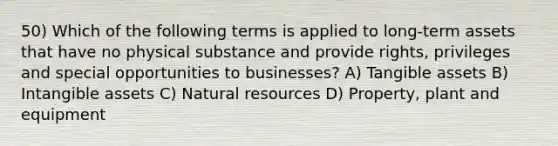 50) Which of the following terms is applied to long-term assets that have no physical substance and provide rights, privileges and special opportunities to businesses? A) Tangible assets B) Intangible assets C) Natural resources D) Property, plant and equipment