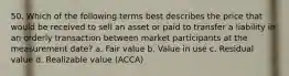 50. Which of the following terms best describes the price that would be received to sell an asset or paid to transfer a liability in an orderly transaction between market participants at the measurement date? a. Fair value b. Value in use c. Residual value d. Realizable value (ACCA)