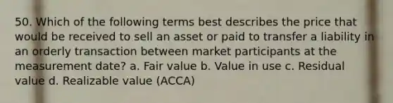 50. Which of the following terms best describes the price that would be received to sell an asset or paid to transfer a liability in an orderly transaction between market participants at the measurement date? a. Fair value b. Value in use c. Residual value d. Realizable value (ACCA)