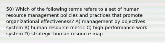 50) Which of the following terms refers to a set of human resource management policies and practices that promote organizational effectiveness? A) management by objectives system B) human resource metric C) high-performance work system D) strategic human resource map