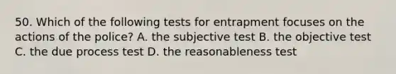 50. Which of the following tests for entrapment focuses on the actions of the police? A. the subjective test B. the objective test C. the due process test D. the reasonableness test