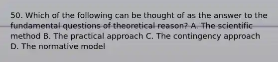 50. Which of the following can be thought of as the answer to the fundamental questions of theoretical reason? A. The scientific method B. The practical approach C. The contingency approach D. The normative model