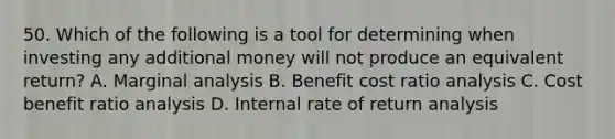 50. Which of the following is a tool for determining when investing any additional money will not produce an equivalent return? A. Marginal analysis B. Benefit cost <a href='https://www.questionai.com/knowledge/kJSGp0yYmF-ratio-analysis' class='anchor-knowledge'>ratio analysis</a> C. Cost benefit ratio analysis D. Internal rate of return analysis