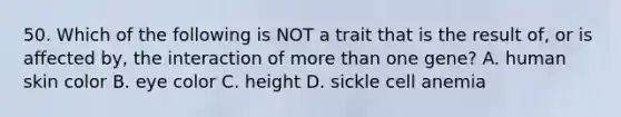 50. Which of the following is NOT a trait that is the result of, or is affected by, the interaction of <a href='https://www.questionai.com/knowledge/keWHlEPx42-more-than' class='anchor-knowledge'>more than</a> one gene? A. human skin color B. eye color C. height D. sickle cell anemia