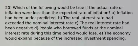 50) Which of the following would be true if the actual rate of inflation were less than the expected rate of inflation? a) Inflation had been under predicted. b) The real interest rate had exceeded the nominal interest rate c) The real interest rate had been negative d) People who borrowed funds at the nominal interest rate during this time period would lose. e) The economy would expand because of the increased investment spending.