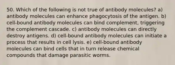 50. Which of the following is not true of antibody molecules? a) antibody molecules can enhance phagocytosis of the antigen. b) cell-bound antibody molecules can bind complement, triggering the complement cascade. c) antibody molecules can directly destroy antigens. d) cell-bound antibody molecules can initiate a process that results in cell lysis. e) cell-bound antibody molecules can bind cells that in turn release chemical compounds that damage parasitic worms.