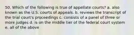 50. Which of the following is true of appellate courts? a. also known as the U.S. courts of appeals. b. reviews the transcript of the trial court's proceedings c. consists of a panel of three or more judges d. is on the middle tier of the federal court system e. all of the above