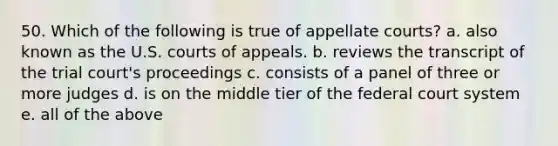 50. Which of the following is true of appellate courts? a. also known as the U.S. courts of appeals. b. reviews the transcript of the trial court's proceedings c. consists of a panel of three or more judges d. is on the middle tier of the federal court system e. all of the above