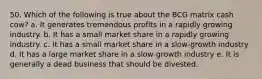 50. Which of the following is true about the BCG matrix cash cow? a. It generates tremendous profits in a rapidly growing industry. b. It has a small market share in a rapidly growing industry. c. It has a small market share in a slow-growth industry d. It has a large market share in a slow-growth industry e. It is generally a dead business that should be divested.