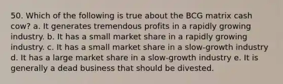 50. Which of the following is true about the BCG matrix cash cow? a. It generates tremendous profits in a rapidly growing industry. b. It has a small market share in a rapidly growing industry. c. It has a small market share in a slow-growth industry d. It has a large market share in a slow-growth industry e. It is generally a dead business that should be divested.