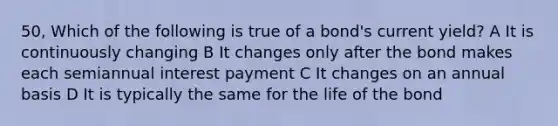 50, Which of the following is true of a bond's current yield? A It is continuously changing B It changes only after the bond makes each semiannual interest payment C It changes on an annual basis D It is typically the same for the life of the bond