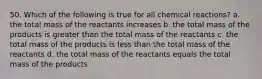 50. Which of the following is true for all chemical reactions? a. the total mass of the reactants increases b. the total mass of the products is greater than the total mass of the reactants c. the total mass of the products is less than the total mass of the reactants d. the total mass of the reactants equals the total mass of the products