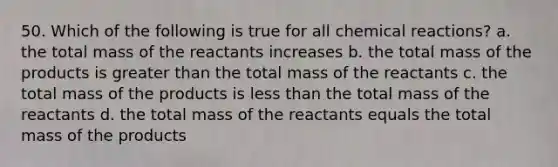 50. Which of the following is true for all chemical reactions? a. the total mass of the reactants increases b. the total mass of the products is greater than the total mass of the reactants c. the total mass of the products is less than the total mass of the reactants d. the total mass of the reactants equals the total mass of the products