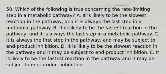 50. Which of the following is true concerning the rate-limiting step in a metabolic pathway? A. It is likely to be the slowest reaction in the pathway, and it is always the last step in a metabolic pathway. B. It is likely to be the fastest reaction in the pathway, and it is always the last step in a metabolic pathway. C. It is always the first step in the pathway, and may be subject to end-product inhibition. D. It is likely to be the slowest reaction in the pathway and it may be subject to end-product inhibition. E. It is likely to be the fastest reaction in the pathway and it may be subject to end-product inhibition.