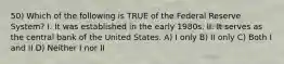 50) Which of the following is TRUE of the Federal Reserve System? I. It was established in the early 1980s. II. It serves as the central bank of the United States. A) I only B) II only C) Both I and II D) Neither I nor II