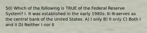 50) Which of the following is TRUE of the Federal Reserve System? I. It was established in the early 1980s. II. It serves as the central bank of the United States. A) I only B) II only C) Both I and II D) Neither I nor II