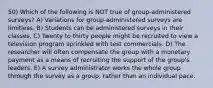 50) Which of the following is NOT true of group-administered surveys? A) Variations for group-administered surveys are limitless. B) Students can be administered surveys in their classes. C) Twenty to thirty people might be recruited to view a television program sprinkled with test commercials. D) The researcher will often compensate the group with a monetary payment as a means of recruiting the support of the group's leaders. E) A survey administrator works the whole group through the survey as a group, rather than an individual pace.