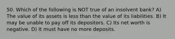 50. Which of the following is NOT true of an insolvent​ bank? A) The value of its assets is less than the value of its liabilities. B) It may be unable to pay off its depositors. C) Its net worth is negative. D) It must have no more deposits.