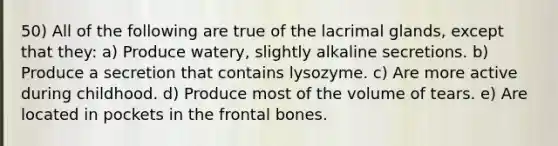 50) All of the following are true of the lacrimal glands, except that they: a) Produce watery, slightly alkaline secretions. b) Produce a secretion that contains lysozyme. c) Are more active during childhood. d) Produce most of the volume of tears. e) Are located in pockets in the frontal bones.