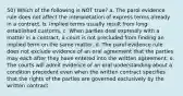 50) Which of the following is NOT true? a. The parol evidence rule does not affect the interpretation of express terms already in a contract. b. Implied terms usually result from long-established customs. c. When parties deal expressly with a matter in a contract, a court is not precluded from finding an implied term on the same matter. d. The parol evidence rule does not exclude evidence of an oral agreement that the parties may each after they have entered into the written agreement. e. The courts will admit evidence of an oral understanding about a condition precedent even when the written contract specifies that the rights of the parties are governed exclusively by the written contract.