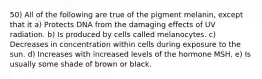 50) All of the following are true of the pigment melanin, except that it a) Protects DNA from the damaging effects of UV radiation. b) Is produced by cells called melanocytes. c) Decreases in concentration within cells during exposure to the sun. d) Increases with increased levels of the hormone MSH. e) Is usually some shade of brown or black.