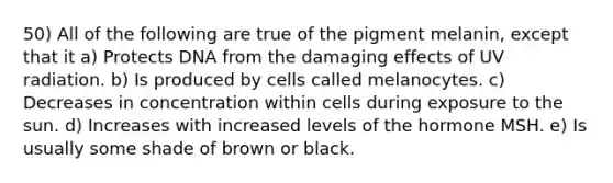 50) All of the following are true of the pigment melanin, except that it a) Protects DNA from the damaging effects of UV radiation. b) Is produced by cells called melanocytes. c) Decreases in concentration within cells during exposure to the sun. d) Increases with increased levels of the hormone MSH. e) Is usually some shade of brown or black.