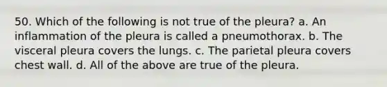 50. Which of the following is not true of the pleura? a. An inflammation of the pleura is called a pneumothorax. b. The visceral pleura covers the lungs. c. The parietal pleura covers chest wall. d. All of the above are true of the pleura.