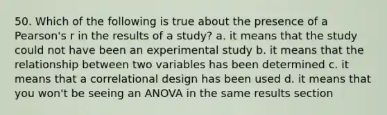 50. Which of the following is true about the presence of a Pearson's r in the results of a study? a. it means that the study could not have been an experimental study b. it means that the relationship between two variables has been determined c. it means that a correlational design has been used d. it means that you won't be seeing an ANOVA in the same results section