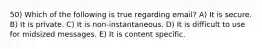 50) Which of the following is true regarding email? A) It is secure. B) It is private. C) It is non-instantaneous. D) It is difficult to use for midsized messages. E) It is content specific.