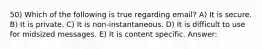 50) Which of the following is true regarding email? A) It is secure. B) It is private. C) It is non-instantaneous. D) It is difficult to use for midsized messages. E) It is content specific. Answer: