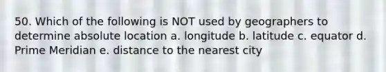 50. Which of the following is NOT used by geographers to determine absolute location a. longitude b. latitude c. equator d. Prime Meridian e. distance to the nearest city