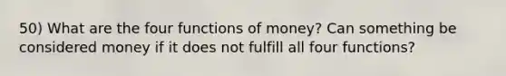 50) What are the four functions of money? Can something be considered money if it does not fulfill all four functions?