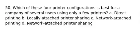 50. Which of these four printer configurations is best for a company of several users using only a few printers? a. Direct printing b. Locally attached printer sharing c. Network-attached printing d. Network-attached printer sharing