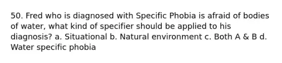 50. Fred who is diagnosed with Specific Phobia is afraid of bodies of water, what kind of specifier should be applied to his diagnosis? a. Situational b. Natural environment c. Both A & B d. Water specific phobia