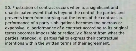 50. Frustration of contract occurs when a. a significant and unanticipated event that is beyond the control the parties and prevents them from carrying out the terms of the contract. b. performance of a party's obligations becomes too onerous or expensive. c. performance of a contract according to its original terms becomes impossible or radically different from what the parties intended. d. parties fail to express their contractual intentions within the written terms of their agreement.