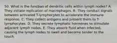 50. What is the function of dendritic cells within lymph nodes? A. They initiate replication of macrophages. B. They conduct signals between activated T-lymphocytes to accelerate the immune response. C. They collect antigens and present them to T-lymphocytes. D. They secrete lymphatic hormones to stimulate adjacent lymph nodes. E. They absorb fluid when infected, causing the lymph nodes to swell and become tender to the touch.