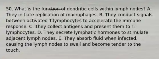 50. What is the function of dendritic cells within lymph nodes? A. They initiate replication of macrophages. B. They conduct signals between activated T-lymphocytes to accelerate the immune response. C. They collect antigens and present them to T-lymphocytes. D. They secrete lymphatic hormones to stimulate adjacent lymph nodes. E. They absorb fluid when infected, causing the lymph nodes to swell and become tender to the touch.